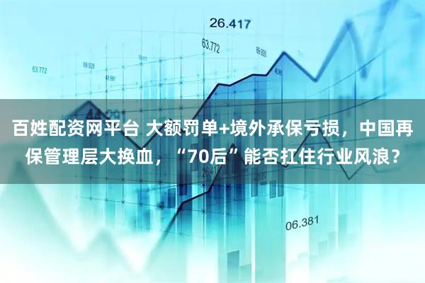 百姓配資網(wǎng)平臺 大額罰單+境外承保虧損，中國再保管理層大換血，“70后”能否扛住行業(yè)風浪？