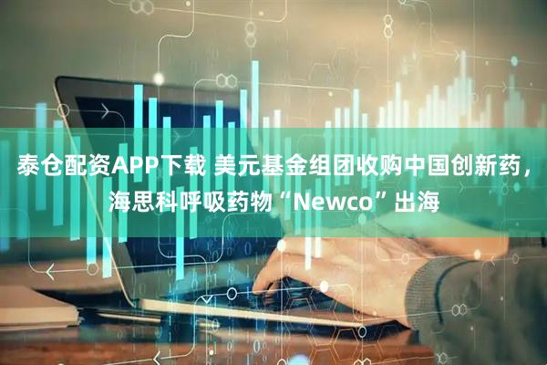 泰倉配資APP下載 美元基金組團收購中國創新藥，海思科呼吸藥物“Newco”出海