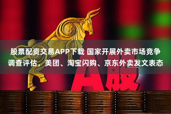 股票配資交易APP下載 國家開展外賣市場競爭調(diào)查評估，美團、淘寶閃購、京東外賣發(fā)文表態(tài)