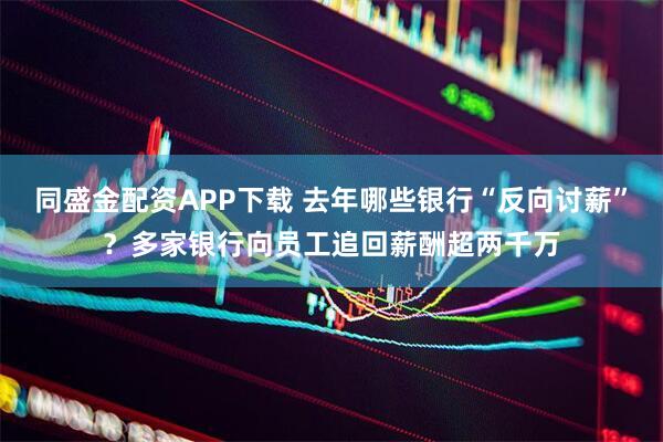 同盛金配資APP下載 去年哪些銀行“反向討薪”？多家銀行向員工追回薪酬超兩千萬