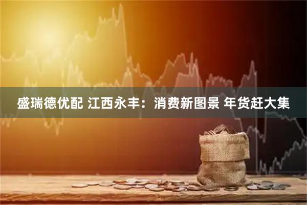 盛瑞德優配 江西永豐：消費新圖景 年貨趕大集