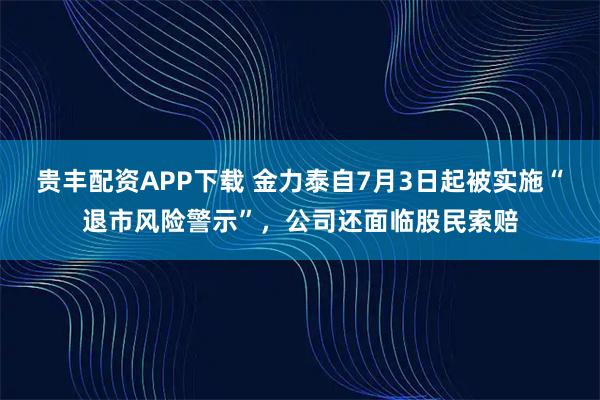 貴豐配資APP下載 金力泰自7月3日起被實(shí)施“退市風(fēng)險警示”，公司還面臨股民索賠