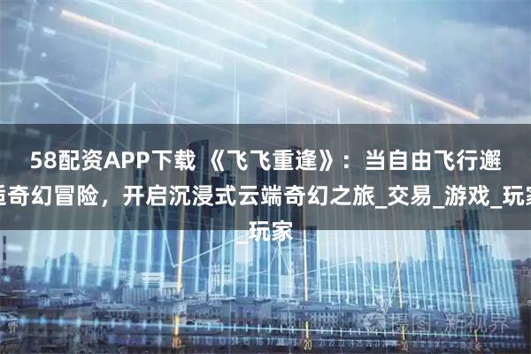 58配資APP下載 《飛飛重逢》：當(dāng)自由飛行邂逅奇幻冒險，開啟沉浸式云端奇幻之旅_交易_游戲_玩家