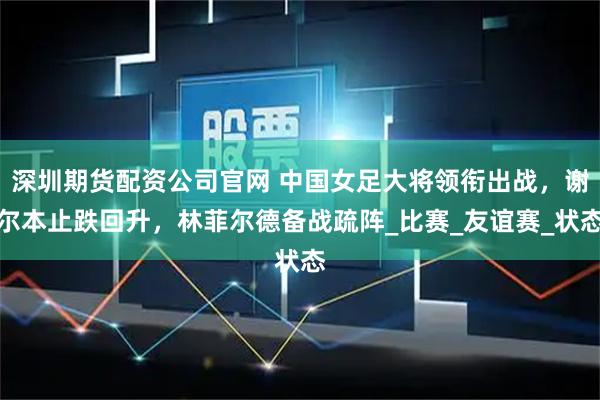 深圳期貨配資公司官網 中國女足大將領銜出戰，謝爾本止跌回升，林菲爾德備戰疏陣_比賽_友誼賽_狀態
