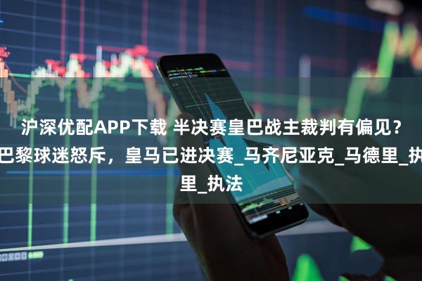 滬深優配APP下載 半決賽皇巴戰主裁判有偏見?大巴黎球迷怒斥,皇馬已進決賽_馬齊尼亞克_馬德里_執法