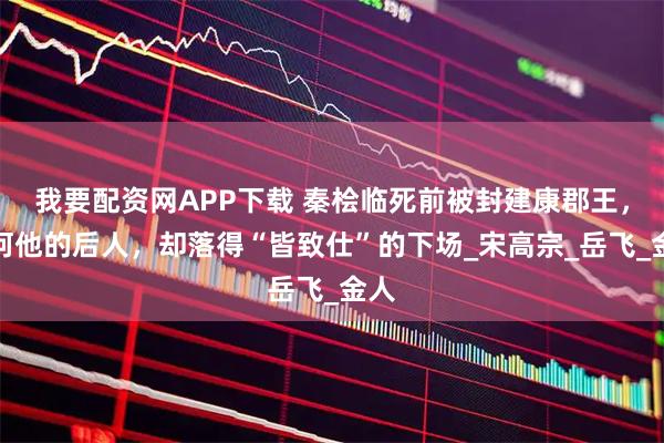 我要配資網APP下載 秦檜臨死前被封建康郡王，為何他的后人，卻落得“皆致仕”的下場_宋高宗_岳飛_金人