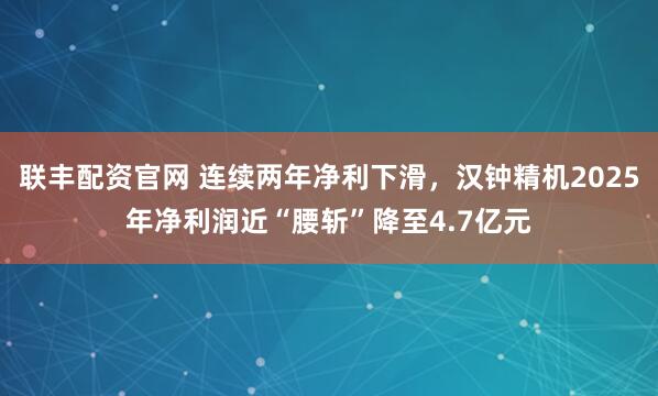 聯豐配資官網 連續兩年凈利下滑，漢鐘精機2025年凈利潤近“腰斬”降至4.7億元