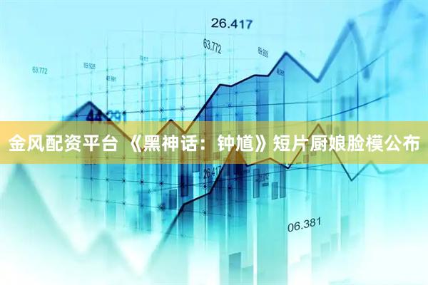金風配資平臺 《黑神話：鐘馗》短片廚娘臉模公布