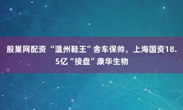 股巢網(wǎng)配資 “溫州鞋王”舍車保帥，上海國資18.5億“接盤”康華生物
