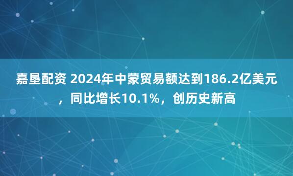 嘉墾配資 2024年中蒙貿易額達到186.2億美元，同比增長10.1%，創歷史新高
