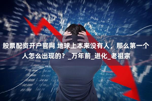 股票配資開(kāi)戶官網(wǎng) 地球上本來(lái)沒(méi)有人，那么第一個(gè)人怎么出現(xiàn)的？_萬(wàn)年前_進(jìn)化_老祖宗