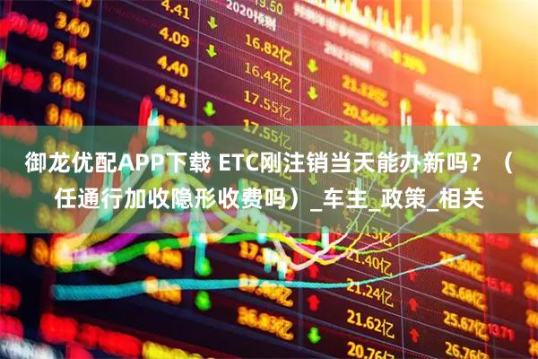 御龍優(yōu)配APP下載 ETC剛注銷當天能辦新嗎？（任通行加收隱形收費嗎）_車主_政策_相關(guān)
