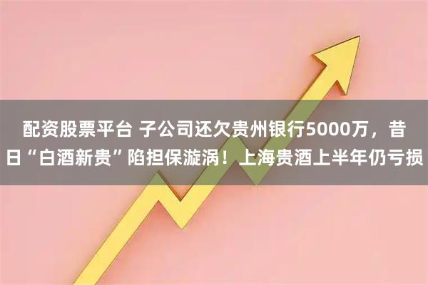 配資股票平臺 子公司還欠貴州銀行5000萬，昔日“白酒新貴”陷擔保漩渦！上海貴酒上半年仍虧損
