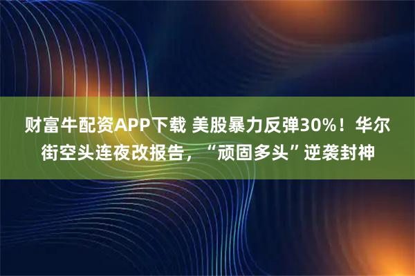財富牛配資APP下載 美股暴力反彈30%！華爾街空頭連夜改報告，“頑固多頭”逆襲封神