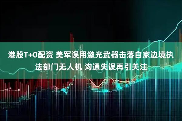 港股T+0配資 美軍誤用激光武器擊落自家邊境執法部門無人機 溝通失誤再引關注